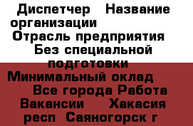 Диспетчер › Название организации ­ NEVA estate › Отрасль предприятия ­ Без специальной подготовки › Минимальный оклад ­ 8 000 - Все города Работа » Вакансии   . Хакасия респ.,Саяногорск г.